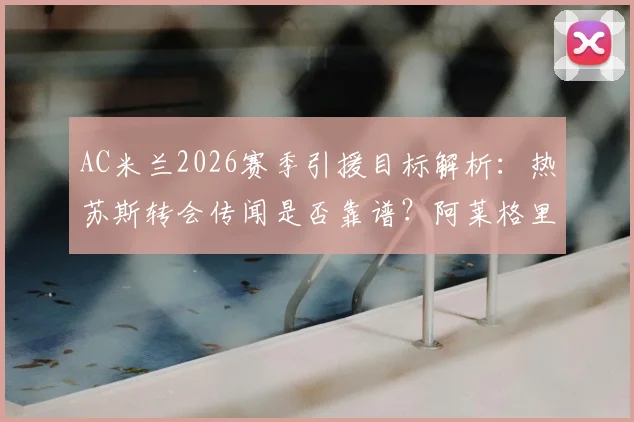 AC米兰2026赛季引援目标解析：热苏斯转会传闻是否靠谱？阿莱格里重建计划全览
