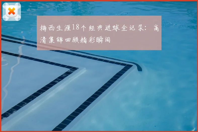 梅西生涯18个经典进球全记录：高清集锦回顾精彩瞬间