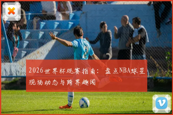 2026世界杯观赛指南：盘点NBA球星现场动态与跨界趣闻