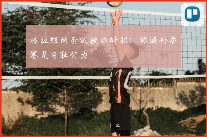 格拉维纳否认被迫辞职：称递补参赛是可耻行为