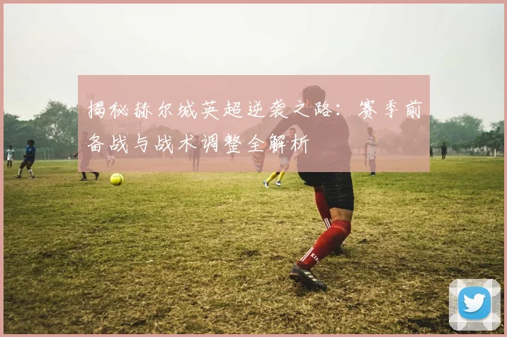 揭秘赫尔城英超逆袭之路：赛季前备战与战术调整全解析