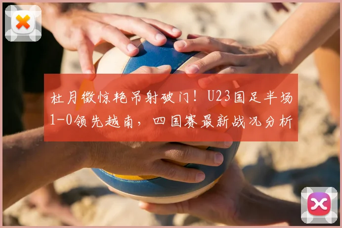 杜月徵惊艳吊射破门！U23国足半场1-0领先越南，四国赛最新战况分析