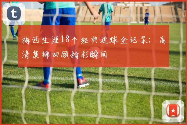 梅西生涯18个经典进球全记录：高清集锦回顾精彩瞬间