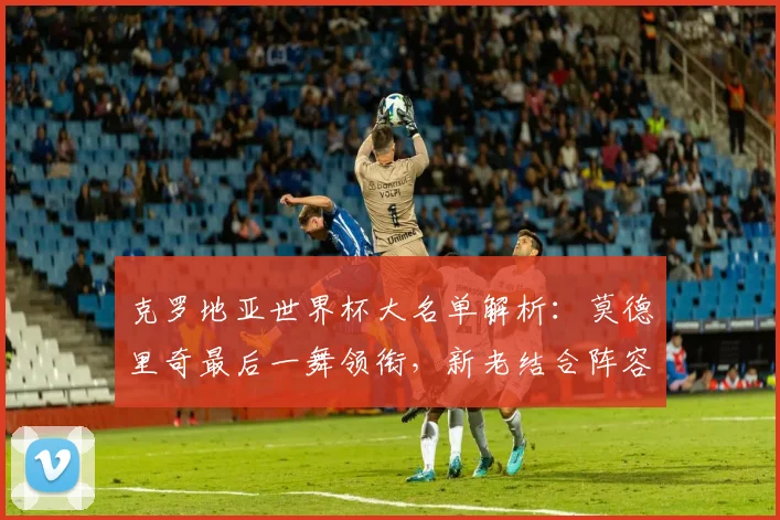 克罗地亚世界杯大名单解析：莫德里奇最后一舞领衔，新老结合阵容实力如何？