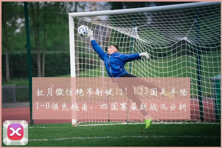 杜月徵惊艳吊射破门!U23国足半场1-0领先越南,四国赛最新战况分析