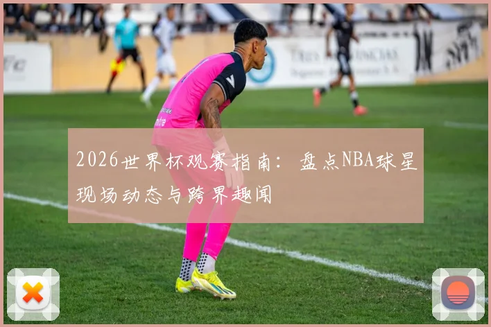 2026世界杯观赛指南：盘点NBA球星现场动态与跨界趣闻